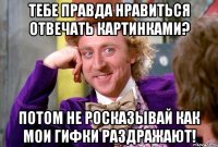 Тебе правда нравиться отвечать картинками? Потом не росказывай как мои гифки раздражают!