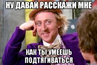 ну давай расскажи мне как ты умеешь подтягиваться
