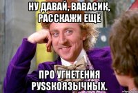 Ну давай, Вавасик, расскажи ещё про угнетения руSSкоязычных.