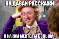 Ну давай расскажи в каком месте ты большая