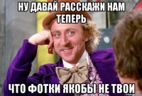 НУ ДАВАЙ РАССКАЖИ НАМ ТЕПЕРЬ что фотки якобы не твои