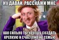 Ну давай, расскажи мне, как сильно ты хочешь создать крепкую и счастливую семью