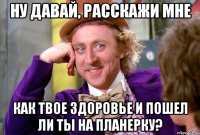 Ну давай, расскажи мне Как твое здоровье и пошел ли ты на планерку?