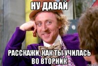 ну давай расскажи, как ты училась во вторник