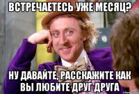 встречаетесь уже месяц? ну давайте, расскажите как вы любите друг друга