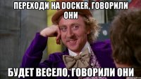 переходи на docker, говорили они будет весело, говорили они