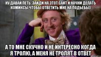 ну давай петь, зайди на этот сайт и начни делать комиксы чтобы ответить мне на подьебы) а то мне скучно и не интересно когда я тролю, а меня не тролят в ответ