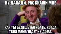 Ну давадй, расскажи мне как ты будешь нагибать, когда твоя мама уйдёт из дома.