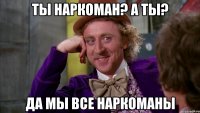 ты наркоман? а ты? да мы все наркоманы