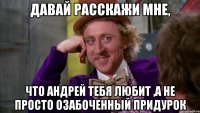 ДАВАЙ РАССКАЖИ МНЕ, ЧТО АНДРЕЙ ТЕБЯ ЛЮБИТ ,А НЕ ПРОСТО ОЗАБОЧЕННЫЙ ПРИДУРОК
