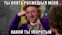 ты опять росмешыл меня какой ты упоротый