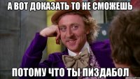 А вот доказать то не сможешь Потому что ты пиздабол
