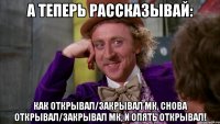 А теперь рассказывай: Как открывал/закрывал МК, Снова открывал/закрывал МК, и опять открывал!