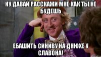 Ну давай расскажи мне как ты не будешь ебашить синиву на днюхе у славона!