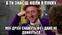 А ТИ ЗНАЄШ, КОЛИ Я ПУКНУ МОЇ ДРУЗІ СКАЖУТЬ ФУ І ДАЖЕ НЕ ДВИНУТЬСЯ