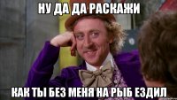 Ну да да Раскажи как ты без меня на рыб ездил