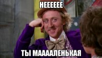 Нееееее ТЫ МАаааЛЕНЬКАЯ