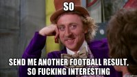 so send me another football result, so fucking interesting