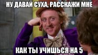 Ну давай Суха, расскажи мне Как ты учишься на 5