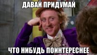 давай придумай что нибудь поинтереснее