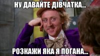 Ну давайте дівчатка... розкажи яка я погана...