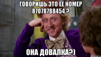 говоришь это ее номер 87078788454 ? она довалка?)