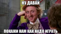 Ну давай покажи нам как надо играть