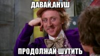 давай,ануш продолжай шутить