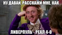 Ну давай, расскажи мне, как Ливерпуль - реал 4-0
