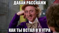 давай расскажи Как ты встал в 8 утра