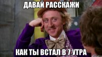 давай расскажи Как ты встал в 7 утра