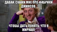 Давай, скажи мне про фабрики джинсов, чтобы дать понять, что я жирная)