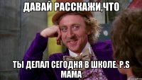 Давай расскажи,что ты делал сегодня в школе. P.S Мама