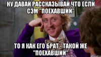 Ну давай рассказывай что если Сэм "Поехавший" То я как его Брат - такой же "Поехавший"