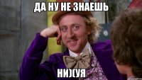 да ну не знаешь ни)(уя