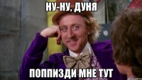 ну-ну, Дуня поппизди мне тут