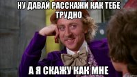 Ну давай расскажи как тебе трудно а я скажу как мне