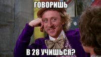 говоришь в 28 учишься?