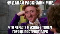 Ну давай расскажи мне, Что через 2 месяца в твоем городе построят парк