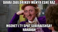 davai zablorikuy menya eshe raz mozhet i ty spat sobiraeshsay hahahah