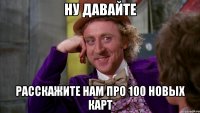 Ну давайте Расскажите нам про 100 новых карт