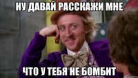 ну давай расскажи мне что у тебя не бомбит