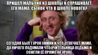 пришёл мальчик из школы и спрашивает его мама: сынок что в школе нового? сегодня был 1 урок химии.и что-отвечает мама. да ничего подумали что учительница ведьма и сожгли её прямо на уроке
