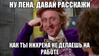 Ну Лена, давай расскажи Как ты нихрена не делаешь на работе