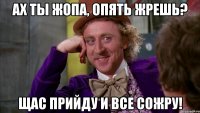 Ах ты жопа, опять жрешь? Щас прийду и все сожру!