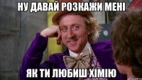 Ну давай розкажи мені як ти любиш хімію