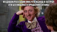 Ну давай,расскажи мне,что выход в астрал это бесовщина и проделки Сатаны 