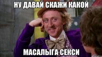 ну давай скажи какой масалыга секси
