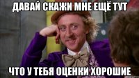 давай скажи мне ещё тут что у тебя оценки хорошие
