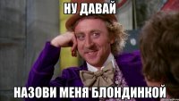 Ну давай назови меня блондинкой